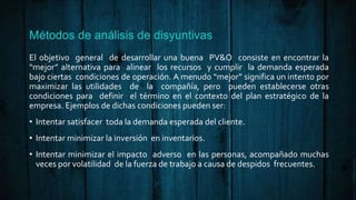Métodos de análisis de disyuntivas
El objetivo general de desarrollar una buena PV&O consiste en encontrar la
“mejor” alternativa para alinear los recursos y cumplir la demanda esperada
bajo ciertas condiciones de operación. A menudo “mejor” significa un intento por
maximizar las utilidades de la compañía, pero pueden establecerse otras
condiciones para definir el término en el contexto del plan estratégico de la
empresa. Ejemplos de dichas condiciones pueden ser:
• Intentar satisfacer toda la demanda esperada del cliente.
• Intentar minimizar la inversión en inventarios.
• Intentar minimizar el impacto adverso en las personas, acompañado muchas
veces por volatilidad de la fuerza de trabajo a causa de despidos frecuentes.
 