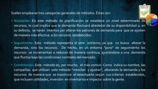 Suelen emplearse tres categorías generales de métodos. Éstas son:
• Nivelación: En este método de planificación se establece un nivel determinado de
recursos, lo cual implica que la demanda fluctuará alrededor de su disponibilidad o, en
su defecto, se harán intentos por alterar los patrones de demanda para que se ajusten
de manera más efectiva a los recursos establecidos.
• Seguimiento: Este método representa el otro extremo, ya que no busca alterar la
demanda, sino los recursos. De hecho, en un entorno “puro” de seguimiento los
recursos se incrementan o reducen de manera continua, ajustándose a una demanda
que fluctúa bajo las condiciones normales del mercado.
• Combinación: Este método es, por mucho, el más común. Como indica su nombre, las
compañías que utilizan este método “mezclan y ajustan”, alterando la demanda y los
recursos de manera que se maximice el desempeño según sus criterios establecidos,
que incluyen utilidades, inversión en inventarios e impacto sobre la gente.
 