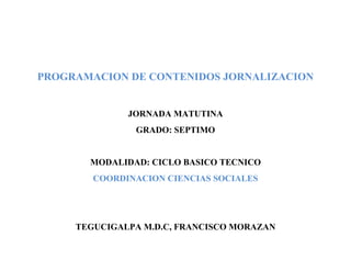 PROGRAMACION DE CONTENIDOS JORNALIZACION
JORNADA MATUTINA
GRADO: SEPTIMO
MODALIDAD: CICLO BASICO TECNICO
COORDINACION CIENCIAS SOCIALES
TEGUCIGALPA M.D.C, FRANCISCO MORAZAN
 