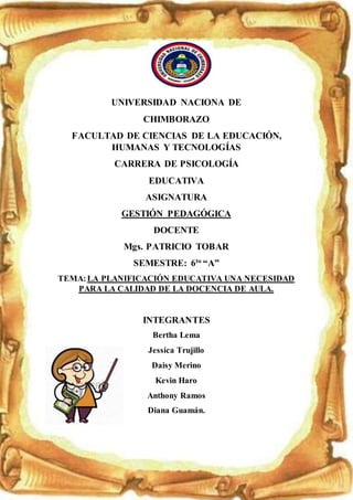 UNIVERSIDAD NACIONA DE
CHIMBORAZO
FACULTAD DE CIENCIAS DE LA EDUCACIÓN,
HUMANAS Y TECNOLOGÍAS
CARRERA DE PSICOLOGÍA
EDUCATIVA
ASIGNATURA
GESTIÓN PEDAGÓGICA
DOCENTE
Mgs. PATRICIO TOBAR
SEMESTRE: 6to
“A”
TEMA:LA PLANIFICACIÓN EDUCATIVA UNA NECESIDAD
PARA LA CALIDAD DE LA DOCENCIA DE AULA.
INTEGRANTES
Bertha Lema
Jessica Trujillo
Daisy Merino
Kevin Haro
Anthony Ramos
Diana Guamán.
 