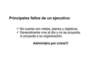 Principales fallos de un ejecutivo: No cuenta con metas, planes y objetivos. Generalmente vive al día y no se proyecta,  ni proyecta a su organización. Administra por crisis!!! 