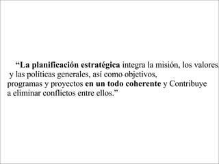“ La planificación estratégica  integra la misión, los valores, y las políticas generales, así como objetivos,  programas y proyectos  en un todo coherente  y Contribuye a eliminar conflictos entre ellos.” 