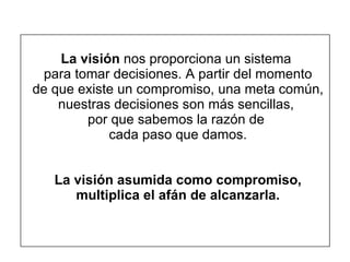   La visión  nos proporciona un sistema  para tomar decisiones. A partir del momento de que existe un compromiso, una meta común, nuestras decisiones son más sencillas,  por que sabemos la razón de  cada paso que damos. La visión asumida como compromiso, multiplica el afán de alcanzarla. 