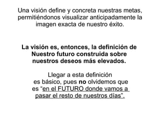 Una visión define y concreta nuestras metas, permitiéndonos visualizar anticipadamente la imagen exacta de nuestro éxito. La visión es, entonces, la definición de  Nuestro futuro construida sobre  nuestros deseos más elevados.   Llegar a esta definición es básico, pues  no  olvidemos que es “ en el FUTURO donde vamos a  pasar el resto de nuestros días”. 