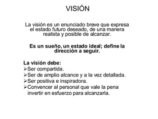VISIÓN La visión es un enunciado breve que expresa el estado futuro deseado, de una manera realista y posible de alcanzar. Es un sueño, un estado ideal; define la dirección a seguir. La visión debe: Ser compartida. Ser de amplio alcance y a la vez detallada. Ser positiva e inspiradora. Convencer al personal que vale la pena invertir en esfuerzo para alcanzarla. 