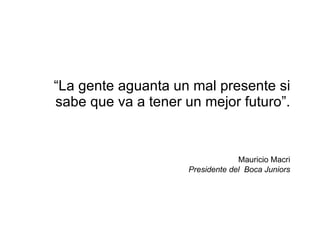 “ La gente aguanta un mal presente si sabe que va a tener un mejor futuro”.   Mauricio Macri Presidente del  Boca Juniors 