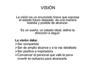 VISIÓN La visión es un enunciado breve que expresa el estado futuro deseado, de una manera realista y posible de alcanzar. Es un sueño, un estado ideal; define la dirección a seguir. La visión debe: Ser compartida Ser de amplio alcance y a la vez detallada Ser positiva e inspiradora Convencer al personal que vale la pena invertir en esfuerzo para alcanzarla 
