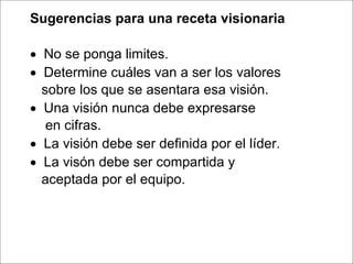   Sugerencias para una receta visionaria       No se ponga limites.     Determine cuáles van a ser los valores sobre los que se asentara esa visión.     Una visión nunca debe expresarse en cifras.     La visión debe ser definida por el líder.     La visón debe ser compartida y  aceptada por el equipo. 