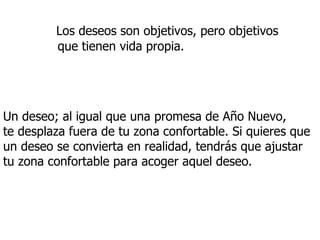 Los deseos son objetivos, pero objetivos  que tienen vida propia.   Un deseo; al igual que una promesa de Año Nuevo,  te desplaza fuera de tu zona confortable. Si quieres que un deseo se convierta en realidad, tendrás que ajustar tu zona confortable para acoger aquel deseo. 
