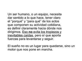 Un ser humano, o un equipo, necesita dar sentido a lo que hace, tener claro el “porqué” y “para qué” de los actos que componen su actividad cotidiana,  es definir claramente hacia dónde nos dirigimos.  Eso  no  evita los tropiezos y inevitables caídas , pero sí que aporta fuerzas para levantarse y seguir.  El sueño no es un lugar para quedarse, sino un motor que nos pone en marcha.  