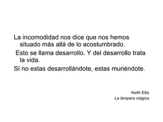 La incomodidad nos dice que nos hemos situado más allá de lo acostumbrado. Esto se llama desarrollo. Y del desarrollo trata la vida. Sí no estas desarrollándote, estas muriéndote.  Keith Ellis La lámpara mágica 