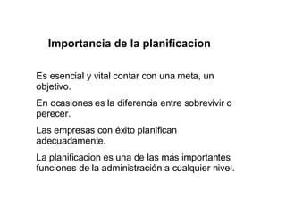 Importancia de la planificacion Es esencial y vital contar con una meta, un objetivo.  En ocasiones es la diferencia entre sobrevivir o perecer. Las empresas con éxito planifican adecuadamente. La planificacion es una de las más importantes funciones de la administración a cualquier nivel. 