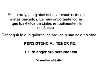 En un proyecto global debes ir estableciendo metas parciales. Es muy importante lograr  que los éxitos parciales retroalimenten la confianza  Conseguir lo que quieres, se reduce a una sola palabra. PERSISTENCIA:   TENER FE. La  fe engendra persistencia. Visualize el éxito    