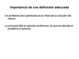 Importancia de una definición adecuada Un problema bien planteado es la mitad de la solución del mismo. La principal fallo al atender problemas, es que se atiende el problema incorrecto. 