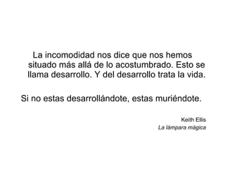 La incomodidad nos dice que nos hemos situado más allá de lo acostumbrado. Esto se llama desarrollo. Y del desarrollo trata la vida. Si no estas desarrollándote, estas muriéndote.  Keith Ellis La lámpara mágica 