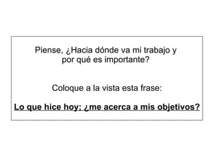 Piense, ¿Hacia dónde va mi trabajo y  por qué es importante?   Coloque a la vista esta frase: Lo que hice hoy; ¿me acerca a mis objetivos? 