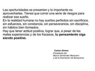 Las oportunidades se presentan y lo importante es aprovecharlas. Tienes que correr una serie de riesgos para realizar ese sueño.  En la realidad humana no hay sueños perfectos sin sacrificios, sin esfuerzos, sin constancia, sin perseverancia, sin disciplina, sin hábitos bien formados.  Hay que tener actitud positiva, lograr que, a pesar de las malas experiencias y de los fracasos,  tu pensamiento siga siendo positivo.     Carlos  Gómez   Presidente del    Banco Santander Mexicano   y de la Asociación de Banqueros 