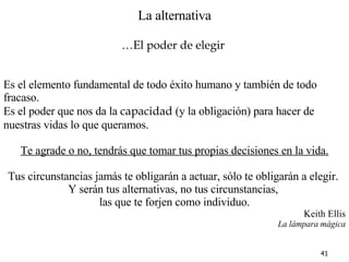 La alternativa … El poder de elegir   Es el elemento fundamental de todo éxito humano y también de todo fracaso. Es el poder que nos da la  capacidad  (y la obligación) para hacer de nuestras vidas lo que queramos. Te agrade o no, tendrás que tomar tus propias decisiones en la vida. Tus circunstancias jamás te obligarán a actuar, sólo te obligarán a elegir.  Y serán tus alternativas, no tus circunstancias,  las que te forjen como individuo. Keith Ellis La lámpara mágica 