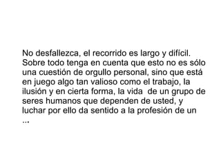 No desfallezca, el recorrido es largo y difícil. Sobre todo tenga en cuenta que esto no es sólo una cuestión de orgullo personal, sino que está en juego algo tan valioso como el trabajo, la ilusión y en cierta forma, la vida  de un grupo de seres humanos que dependen de usted, y luchar por ello da sentido a la profesión de un  .. .  