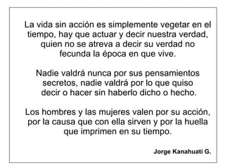 La vida sin acción es simplemente vegetar en el tiempo, hay que actuar y decir nuestra verdad, quien no se atreva a decir su verdad no fecunda la época en que vive. Nadie valdrá nunca por sus pensamientos secretos, nadie valdrá por lo que quiso  decir o hacer sin haberlo dicho o hecho. Los hombres y las mujeres valen por su acción, por la causa que con ella sirven y por la huella que imprimen en su tiempo.   Jorge Kanahuati G.   