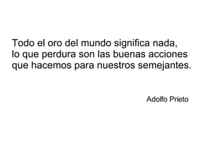 Todo el oro del mundo significa nada, lo que perdura son las buenas acciones  que hacemos para nuestros semejantes.   Adolfo Prieto 