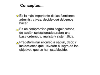Es la más importante de las funciones administrativas; decide qué debemos hacer. Es un compromiso para seguir cursos de acción seleccionados,sobre una base ordenada, realista y sistemática. Predeterminar el curso a seguir, decidir las acciones que  llevarán al logro de los objetivos que se han establecido.   Conceptos... 