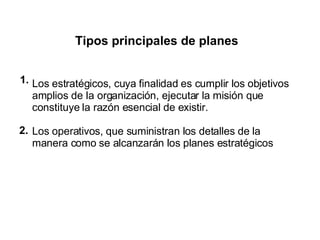 Tipos principales de planes Los estratégicos, cuya finalidad es cumplir los objetivos amplios de la organización, ejecutar la misión que constituye la razón esencial de existir. Los operativos, que suministran los detalles de la manera como se alcanzarán los planes estratégicos . 1. 2. 