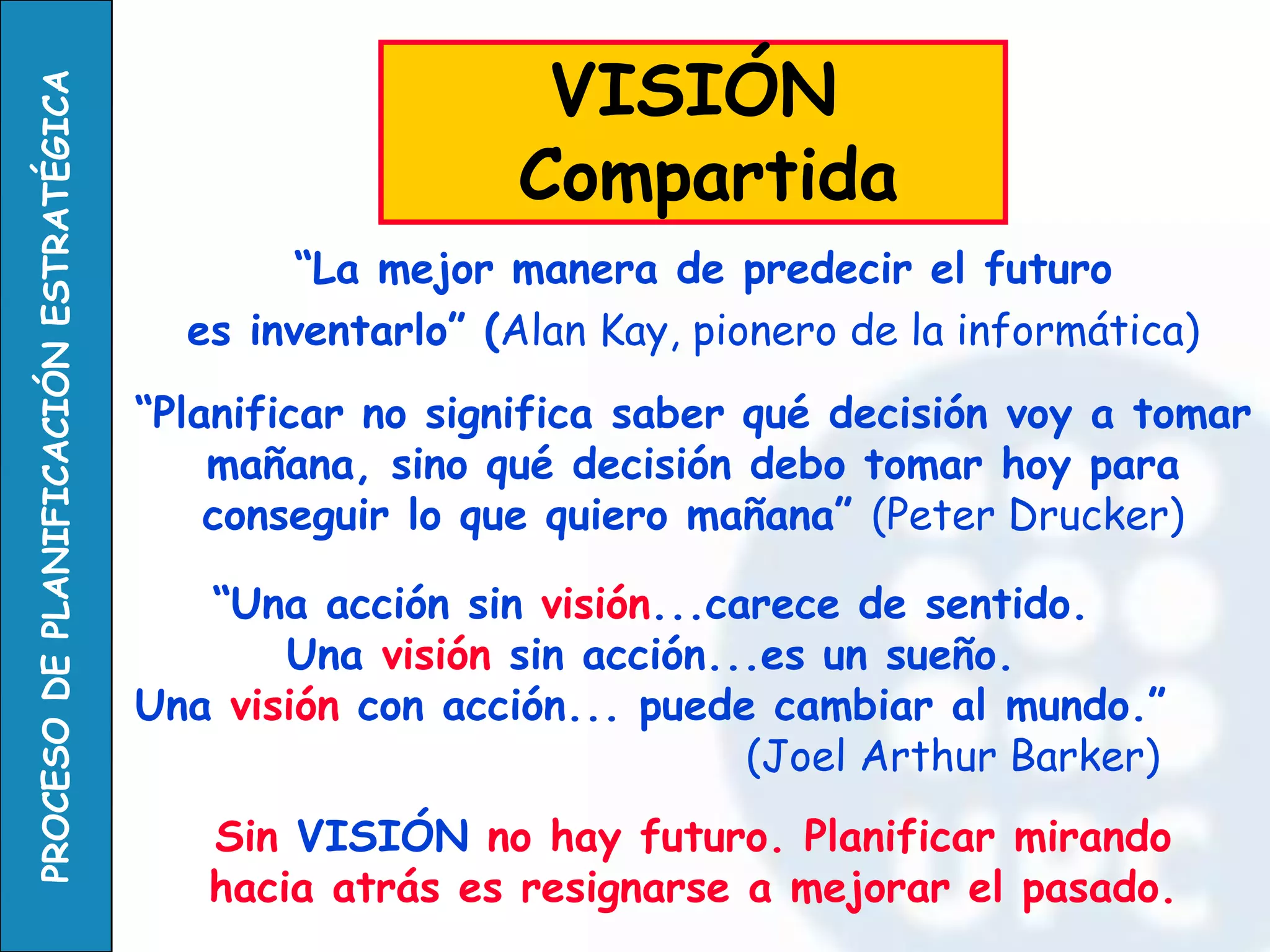 “La mejor manera de predecir el futuro 
es inventarlo” (Alan Kay, pionero de la informática) 
VISIÓN 
Compartida 
“Planificar no significa saber qué decisión voy a tomar mañana, sino qué decisión debo tomar hoy para conseguir lo que quiero mañana” (Peter Drucker) 
Sin VISIÓN no hay futuro. Planificar mirando hacia atrás es resignarse a mejorar el pasado. 
“Una acción sin visión...carece de sentido. 
Una visión sin acción...es un sueño. 
Una visión con acción... puede cambiar al mundo.” 
(Joel Arthur Barker)  