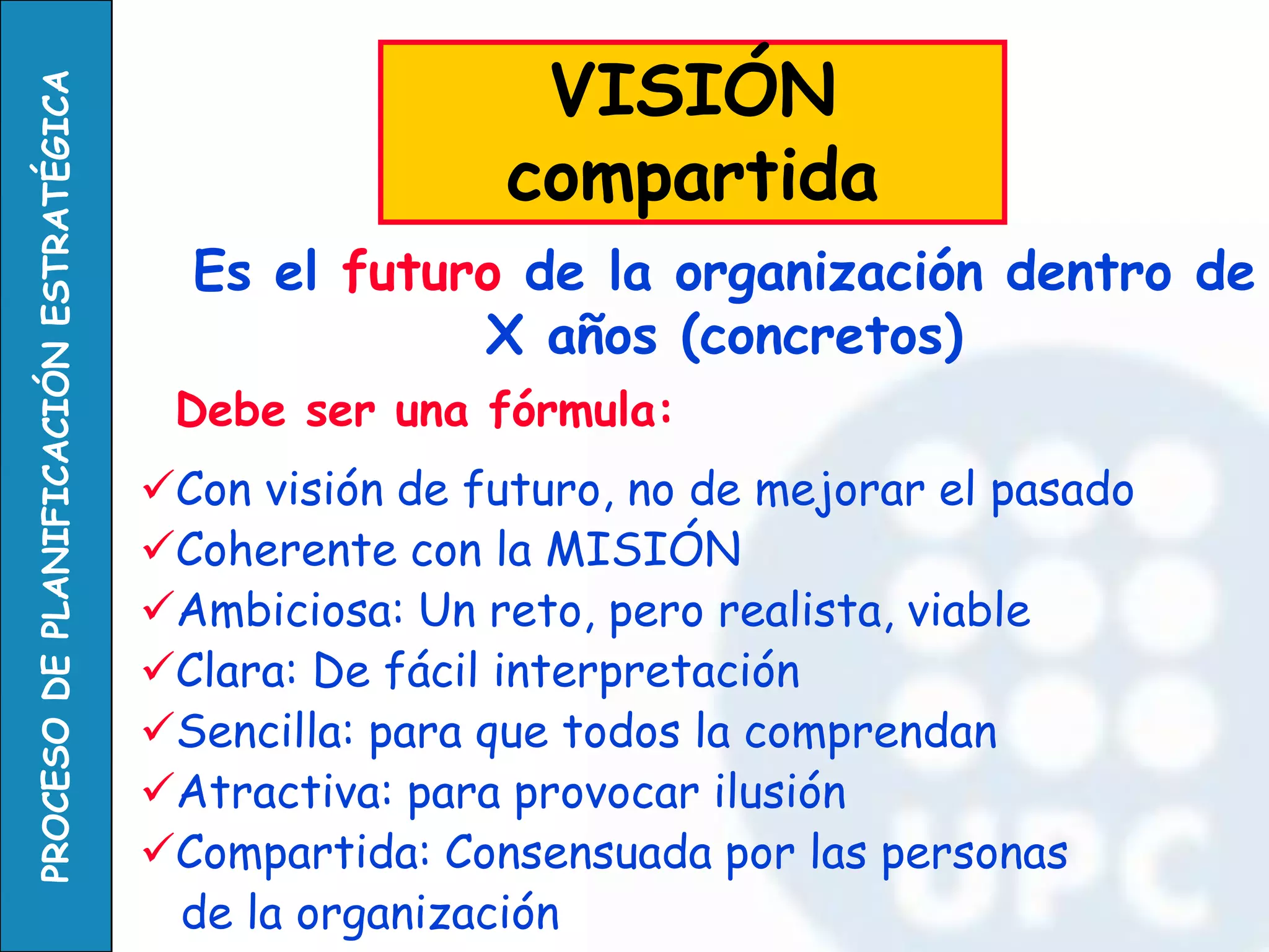 Debe ser una fórmula: 
Con visión de futuro, no de mejorar el pasado 
Coherente con la MISIÓN 
Ambiciosa: Un reto, pero realista, viable 
Clara: De fácil interpretación 
Sencilla: para que todos la comprendan 
Atractiva: para provocar ilusión 
Compartida: Consensuada por las personas 
de la organización 
Es el futuro de la organización dentro de X años (concretos) 
VISIÓN compartida  