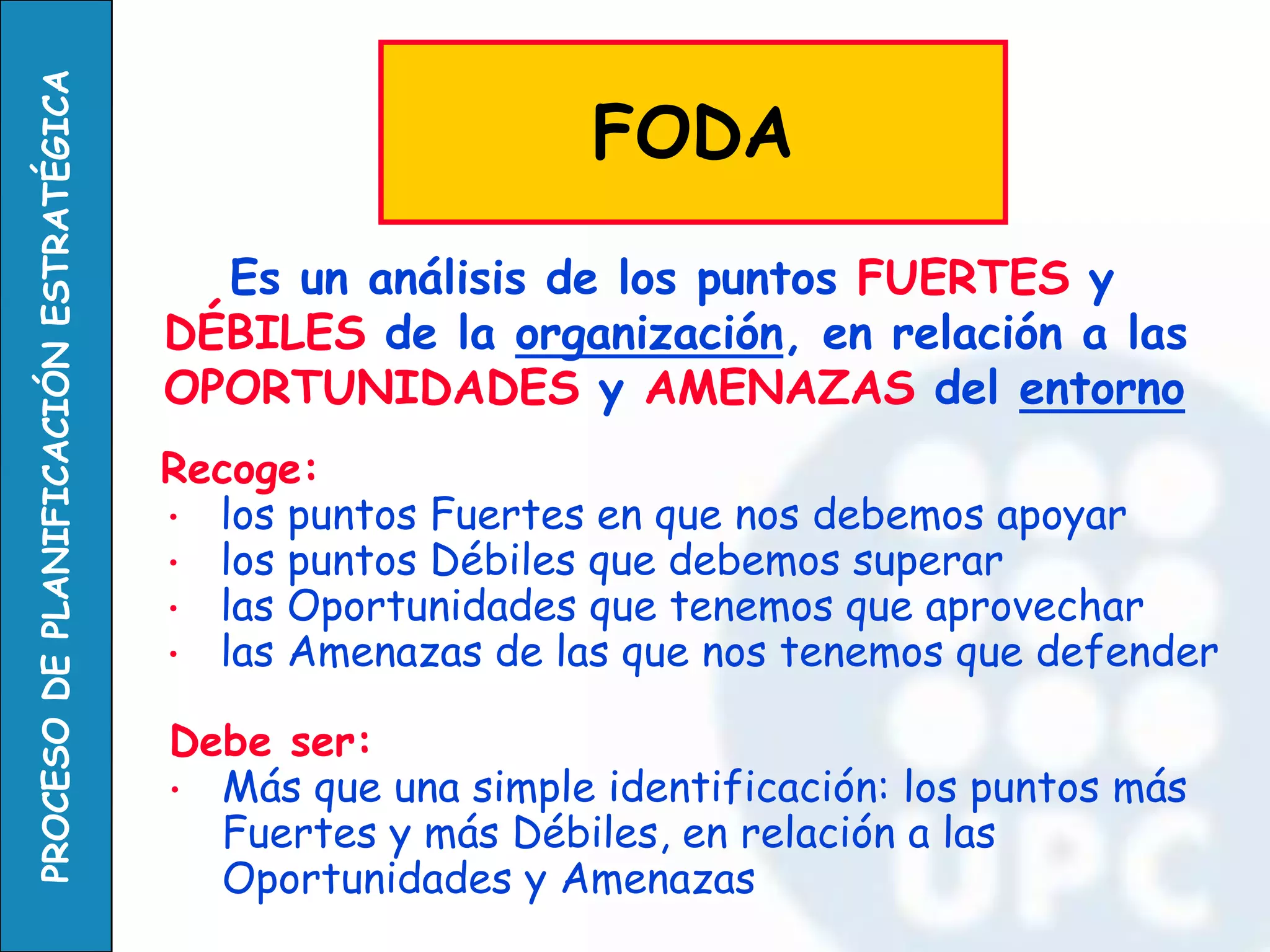 Es un análisis de los puntos FUERTES y DÉBILES de la organización, en relación a las OPORTUNIDADES y AMENAZAS del entorno 
FODA 
Recoge: 
•los puntos Fuertes en que nos debemos apoyar 
•los puntos Débiles que debemos superar 
•las Oportunidades que tenemos que aprovechar 
•las Amenazas de las que nos tenemos que defender 
Debe ser: 
•Más que una simple identificación: los puntos más Fuertes y más Débiles, en relación a las Oportunidades y Amenazas  