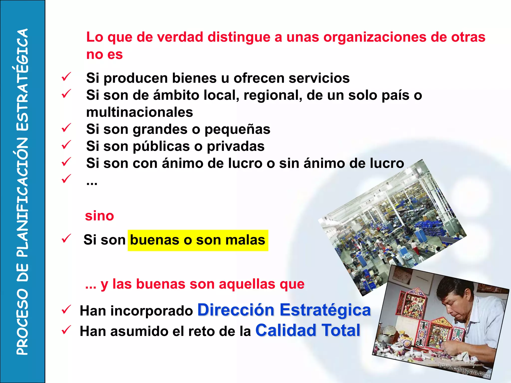 Lo que de verdad distingue a unas organizaciones de otras no es 
Si producen bienes u ofrecen servicios 
Si son de ámbito local, regional, de un solo país o multinacionales 
Si son grandes o pequeñas 
Si son públicas o privadas 
Si son con ánimo de lucro o sin ánimo de lucro 
... 
sino 
 Si son buenas o son malas 
... y las buenas son aquellas que 
 Han incorporado Dirección Estratégica 
 Han asumido el reto de la Calidad Total  