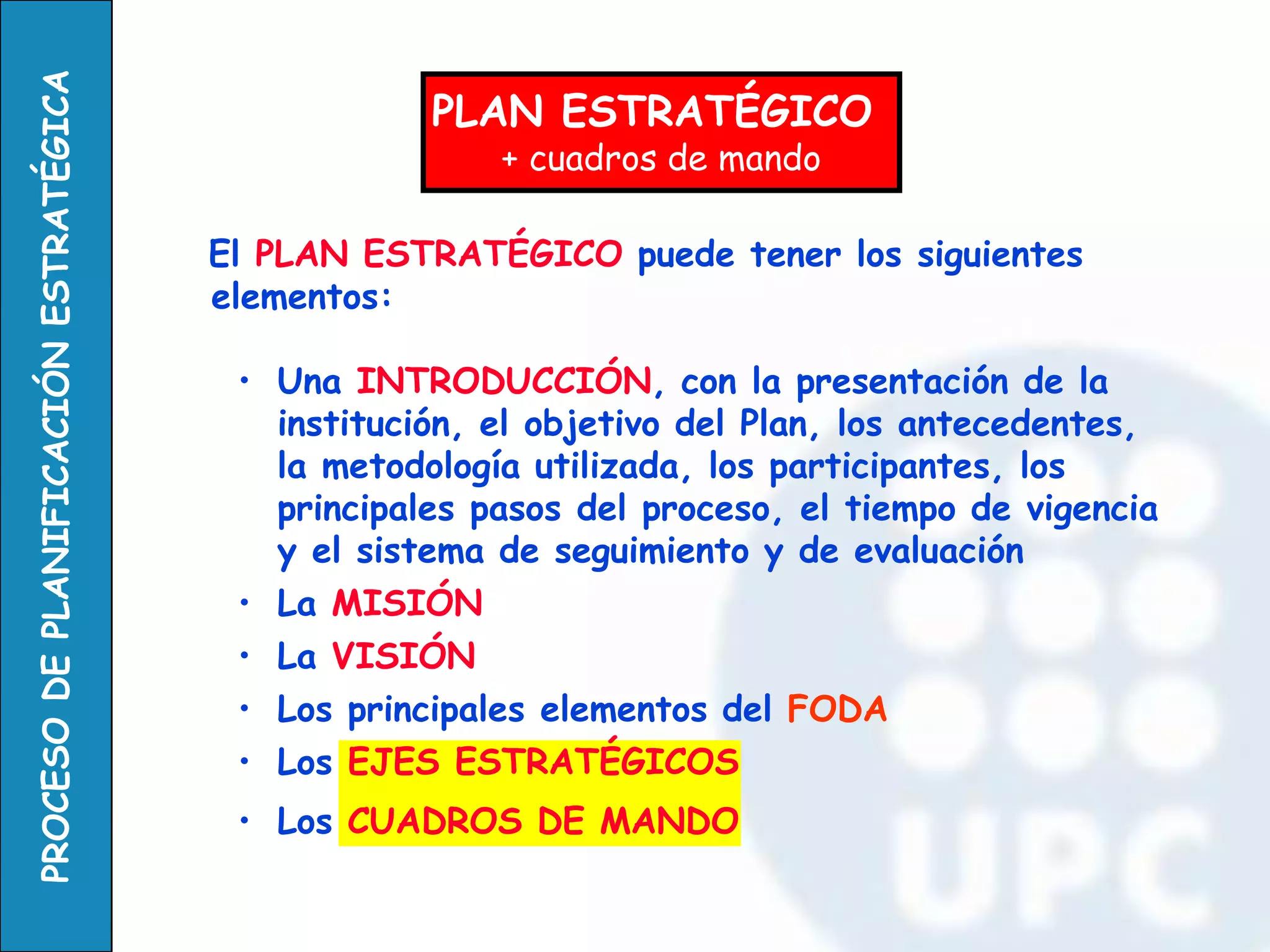 El PLAN ESTRATÉGICO puede tener los siguientes elementos: 
•Una INTRODUCCIÓN, con la presentación de la institución, el objetivo del Plan, los antecedentes, la metodología utilizada, los participantes, los principales pasos del proceso, el tiempo de vigencia y el sistema de seguimiento y de evaluación 
•La MISIÓN 
•La VISIÓN 
•Los principales elementos del FODA 
•Los EJES ESTRATÉGICOS 
•Los CUADROS DE MANDO 
PLAN ESTRATÉGICO 
+ cuadros de mando  