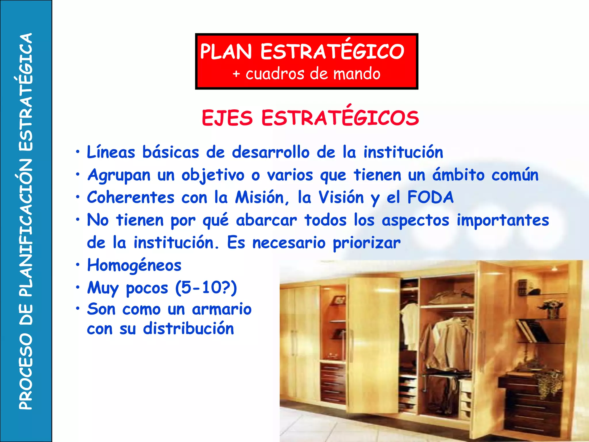 EJES ESTRATÉGICOS 
•Líneas básicas de desarrollo de la institución 
•Agrupan un objetivo o varios que tienen un ámbito común 
•Coherentes con la Misión, la Visión y el FODA 
•No tienen por qué abarcar todos los aspectos importantes de la institución. Es necesario priorizar 
•Homogéneos 
•Muy pocos (5-10?) 
•Son como un armario con su distribución 
PLAN ESTRATÉGICO 
+ cuadros de mando  