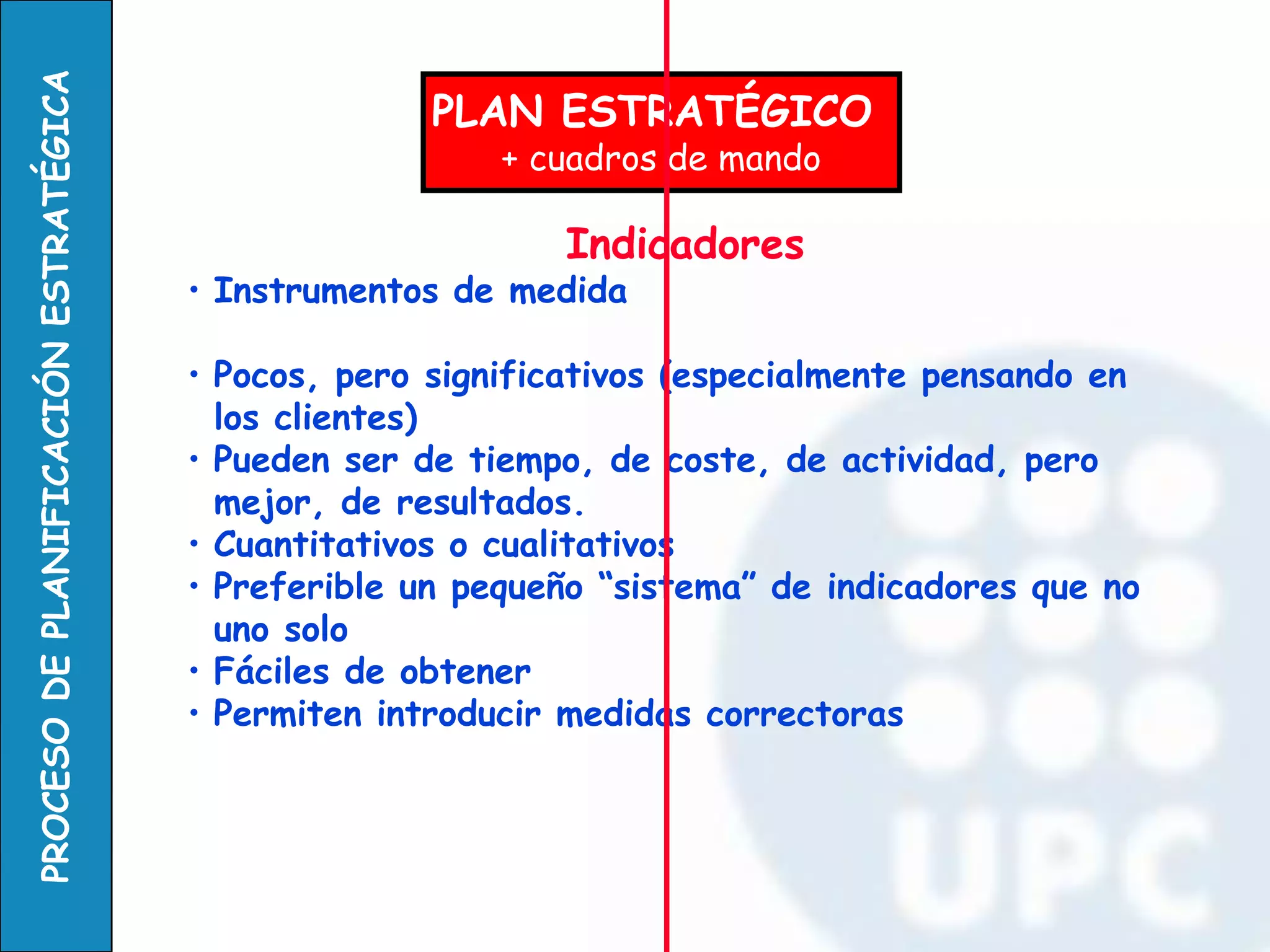 PLAN ESTRATÉGICO + cuadros de mando 
Indicadores 
•Instrumentos de medida 
•Pocos, pero significativos (especialmente pensando en los clientes) 
•Pueden ser de tiempo, de coste, de actividad, pero mejor, de resultados. 
•Cuantitativos o cualitativos 
•Preferible un pequeño “sistema” de indicadores que no uno solo 
•Fáciles de obtener 
•Permiten introducir medidas correctoras  