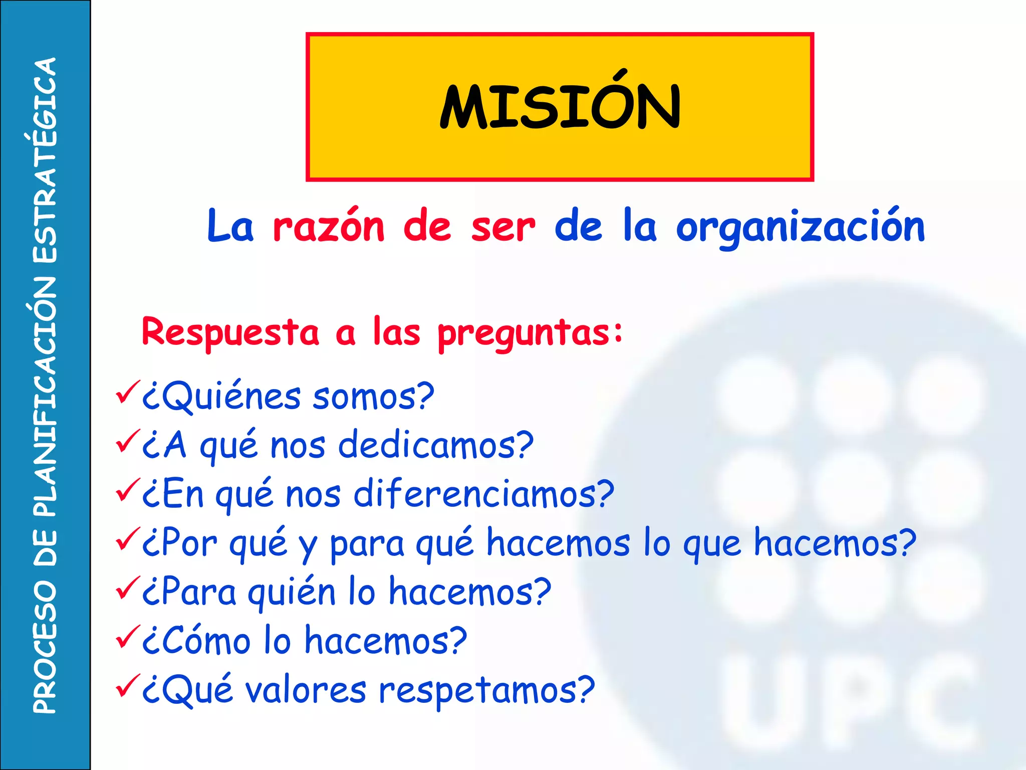 Respuesta a las preguntas: 
¿Quiénes somos? 
¿A qué nos dedicamos? 
¿En qué nos diferenciamos? 
¿Por qué y para qué hacemos lo que hacemos? 
¿Para quién lo hacemos? 
¿Cómo lo hacemos? 
¿Qué valores respetamos? 
La razón de ser de la organización 
MISIÓN  