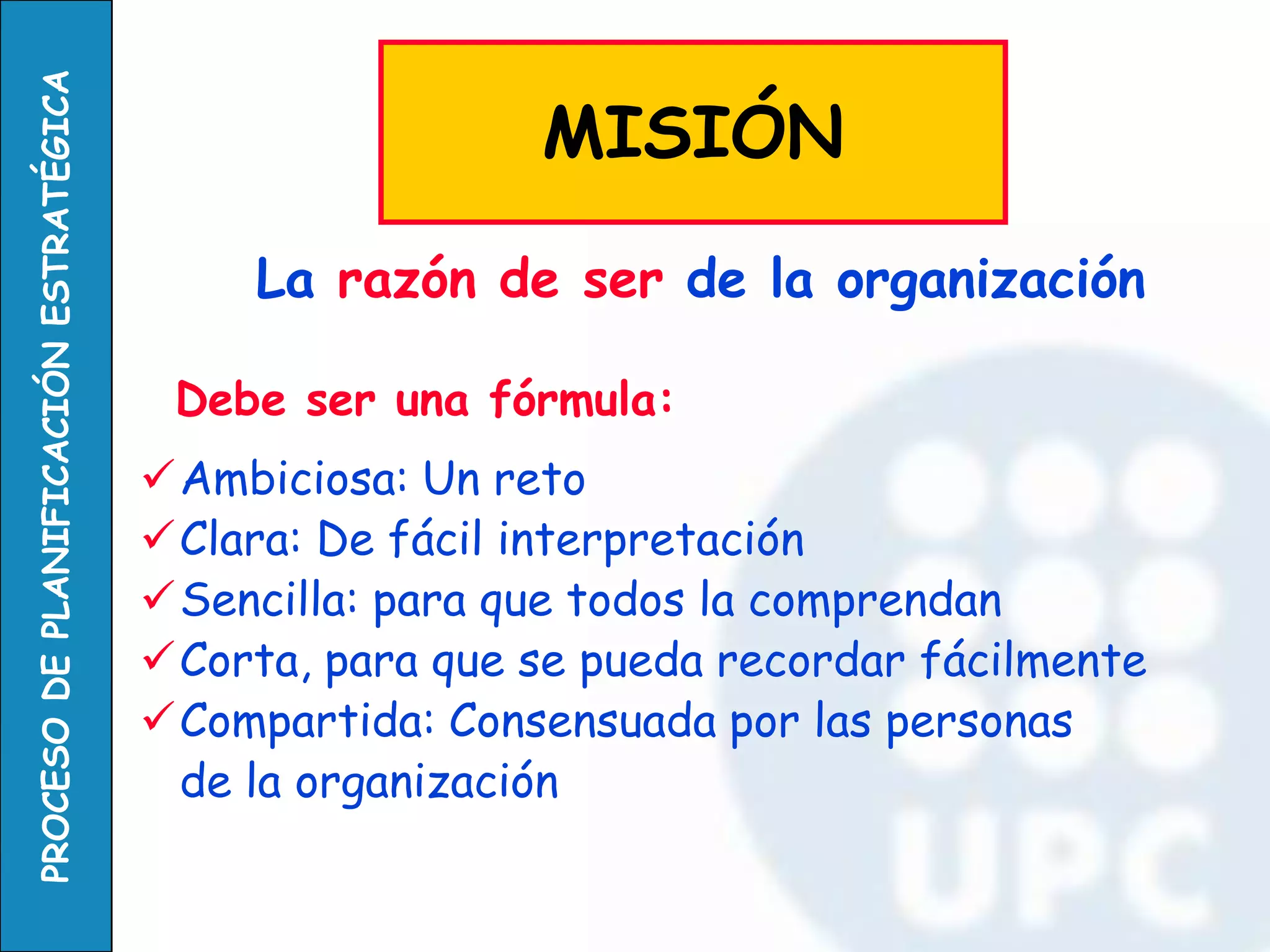 Debe ser una fórmula: 
Ambiciosa: Un reto 
Clara: De fácil interpretación 
Sencilla: para que todos la comprendan 
Corta, para que se pueda recordar fácilmente 
Compartida: Consensuada por las personas 
de la organización 
La razón de ser de la organización 
MISIÓN  