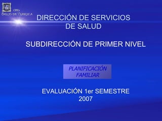 DIRECCIÓN DE SERVICIOS DE SALUD SUBDIRECCIÓN DE PRIMER NIVEL EVALUACIÓN 1er SEMESTRE 2007 PLANIFICACIÓN FAMILIAR 
