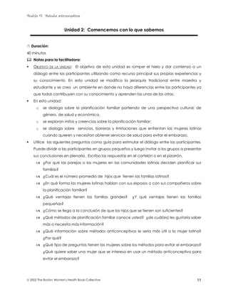 Modulo #7: Métodos anticonceptivos
 2002 The Boston Women's Health Book Collective 11
Unidad 2: Comencemos con lo que sabemos
$ Duración:
40 minutos
% Notas para la facilitadora:
! OBJETIVO DE LA UNIDAD: El objetivo de esta unidad es romper el hielo y dar comienzo a un
diálogo entre las participantes utilizando como recurso principal sus propias experiencias y
su conocimiento. En esta unidad se modifica la jerarquía tradicional entre maestra y
estudiante y se crea un ambiente en donde no haya diferencias entre las participantes ya
que todas contribuyen con su conocimiento y aprenden las unas de las otras.
! En esta unidad:
o se dialoga sobre la planificación familiar partiendo de una perspectiva cultural, de
género, de salud y económica,
o se exploran mitos y creencias sobre la planificación familiar;
o se dialoga sobre servicios, barreras y limitaciones que enfrentan las mujeres latinas
cuando quieren y necesitan obtener servicios de salud para evitar el embarazo.
! Utilice las siguientes preguntas como guía para estimular el diálogo entre las participantes.
Puede dividir a las participantes en grupos pequeños y luego invitar a los grupos a presentar
sus conclusiones en plenaria. Escriba las respuestas en el cartelón o en el pizarrón.
& ¿Por qué las parejas o las mujeres en las comunidades latinas deciden planificar sus
familias?
& ¿Cuál es el número promedio de hijos que tienen las familias latinas?
& ¿En qué forma las mujeres latinas hablan con sus esposos o con sus compañeros sobre
la planificación familiar?
& ¿Qué ventajas tienen las familias grandes? ¿Y qué ventajas tienen las familias
pequeñas?
& ¿Cómo se llega a la conclusión de que los hijos que se tienen son suficientes?
& ¿Qué métodos de planificación familiar conoce usted? ¿de cuál(es) les gustaría saber
más o necesita más información?
& ¿Qué información sobre métodos anticonceptivos le sería más útil a la mujer latina?
¿Por qué?
& ¿Qué tipo de preguntas tienen las mujeres sobre los métodos para evitar el embarazo?
¿Qué quiere saber una mujer que se interesa en usar un método anticonceptivo para
evitar el embarazo?
 