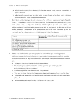 Modulo #7: Métodos anticonceptivos
 2002 The Boston Women's Health Book Collective 12
& ¿Qué beneficios tendría la planificación familiar, para la mujer, para su compañero o
para su familia?
& ¿Qué podría impedir que la mujer latina no planificara su familia o usara métodos
anticonceptivos? ¿Qué podemos recomendar?
! Continúe la unidad dialogando sobre los aspectos políticos y sociales de la planificación
familiar. Explíqueles a las participantes que el uso de métodos para evitar el embarazo
tiene varias caras. Aunque los métodos anticonceptivos pueden verse como una
oportunidad para mejorar la salud, las personas que los promueven no siempre tienen los
mismos intereses. Pregúnteles a las participantes por qué a los siguientes grupos les
interesaría que las mujeres usaran un método para controlar el embarazo.
Grupos ¿Intereses de salud, políticos, de bienestar social,
económicos?
Las mujeres
Las familias de las mujeres y las
comunidades donde ellas viven
Los políticos, el alcalde, la gobernadora
Los demógrafos, los que estudian la
población, los profesores universitarios
Grupos de salud de mujeres
El centro de salud
! Pídales a las participantes que den ejemplos de comentarios que hace la gente, los
políticos o representantes de instituciones y que reflejan intereses ya sea políticos, sociales,
económicos o de salud. Algunos comentarios que reflejan ciertas mentalidades e intereses
son:
& “Queremos mejorar la calidad de vida de las mujeres.”
& “Muchas mujeres están insatisfechas con las opciones que tienen y quedan
embarazadas cuando no lo desean.”
& “Las familias grandes son una respuesta a la pobreza.”
& “Hay que controlar el crecimiento poblacional porque los pobres tienen muchos hijos.”
& “Los inmigrantes tienen muchos niños y utilizan demasiado los servicios prenatales de la
clínica .”
& “Mujeres saludables, niños, familias y comunidades saludables.”
 