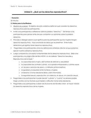 Modulo #7: Métodos anticonceptivos
 2002 The Boston Women's Health Book Collective 13
Unidad 3: ¿Qué son los derechos reproductivos?
$Duración:
35 minutos
% Notas para la facilitadora
! OBJETIVO DE LA UNIDAD: El objetivo de esta unidad es definir en qué consisten los derechos
reproductivos para las participantes.
! Invite a las participantes a reflexionar sobre la palabra “derechos.” Dé tiempo a las
participantes para pensar antes de que compartan sus opiniones sobre la palabra
derechos.
! Proceda a dialogar sobre lo que significa para las participantes que las mujeres tengan
derechos reproductivos. Vaya anotando las ideas que se presentan. Entre todas,
determine qué significa tener derechos reproductivos.
! Pregúnteles a las participantes cómo las definiciones anteriores afectan el que podamos
ejercer nuestros derechos reproductivos.
! Luego comparta los conceptos fundamentales de los derechos reproductivos. Dirija a las
participantes a la página 306 del libro NCNV, al encasillado “Derechos Sexuales y
Reproductivos de la Mujer.”
o la capacidad de la mujer y del hombre de disfrutar su sexualidad
o la capacidad de controlar cuándo va a quedar embarazada y cuántas veces
o el acceso a servicios de salud y a métodos anticonceptivos
o la igualdad y la equidad entre hombres y mujeres
o el derecho a tomar decisiones libres y bien informadas.
o la seguridad sexual y reproductiva, sin violencia, sin abuso, sin coerción sexual.
! Pregúnteles a las participantes si poder decidir “cuándo” y “cuánto” es siempre posible.
Haga una lista con los factores que impiden o dificultan tomar estas decisiones.
! Pregúnteles a las participantes si saben de situaciones donde ellas crean se hayan violado
los derechos reproductivos de las mujeres.
 