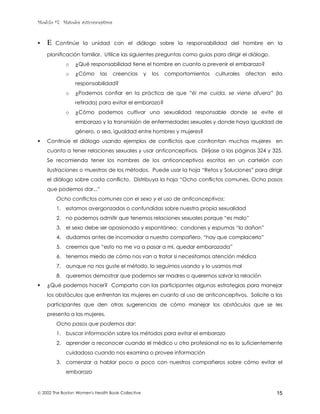 Modulo #7: Métodos anticonceptivos
 2002 The Boston Women's Health Book Collective 15
! Ε Continúe la unidad con el diálogo sobre la responsabilidad del hombre en la
planificación familiar. Utilice las siguientes preguntas como guías para dirigir el diálogo.
o ¿Qué responsabilidad tiene el hombre en cuanto a prevenir el embarazo?
o ¿Cómo las creencias y los comportamientos culturales afectan esta
responsabilidad?
o ¿Podemos confiar en la práctica de que “él me cuida, se viene afuera” (la
retirada) para evitar el embarazo?
o ¿Cómo podemos cultivar una sexualidad responsable donde se evite el
embarazo y la transmisión de enfermedades sexuales y donde haya igualdad de
género, o sea, igualdad entre hombres y mujeres?
! Continúe el diálogo usando ejemplos de conflictos que confrontan muchas mujeres en
cuanto a tener relaciones sexuales y usar anticonceptivos. Diríjase a las páginas 324 y 325.
Se recomienda tener los nombres de los anticonceptivos escritos en un cartelón con
ilustraciones o muestras de los métodos. Puede usar la hoja “Retos y Soluciones” para dirigir
el diálogo sobre cada conflicto. Distribuya la hoja “Ocho conflictos comunes, Ocho pasos
que podemos dar...”
Ocho conflictos comunes con el sexo y el uso de anticonceptivos:
1. estamos avergonzadas o confundidas sobre nuestra propia sexualidad
2. no podemos admitir que tenemos relaciones sexuales porque “es malo”
3. el sexo debe ser apasionado y espontáneo; condones y espumas “lo dañan”
4. dudamos antes de incomodar a nuestro compañero, “hay que complacerlo”
5. creemos que “esto no me va a pasar a mí, quedar embarazada”
6. tenemos miedo de cómo nos van a tratar si necesitamos atención médica
7. aunque no nos guste el método, lo seguimos usando y lo usamos mal
8. queremos demostrar que podemos ser madres o queremos salvar la relación
! ¿Qué podemos hacer? Comparta con las participantes algunas estrategias para manejar
los obstáculos que enfrentan las mujeres en cuanto al uso de anticonceptivos. Solicite a las
participantes que den otras sugerencias de cómo manejar los obstáculos que se les
presenta a las mujeres.
Ocho pasos que podemos dar:
1. buscar información sobre los métodos para evitar el embarazo
2. aprender a reconocer cuando el médico u otro profesional no es lo suficientemente
cuidadoso cuando nos examina o provee información
3. comenzar a hablar poco a poco con nuestros compañeros sobre cómo evitar el
embarazo
 