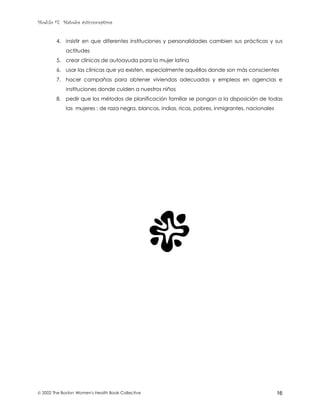 Modulo #7: Métodos anticonceptivos
 2002 The Boston Women's Health Book Collective 16
4. insistir en que diferentes instituciones y personalidades cambien sus prácticas y sus
actitudes
5. crear clínicas de autoayuda para la mujer latina
6. usar las clínicas que ya existen, especialmente aquéllas donde son más conscientes
7. hacer campañas para obtener viviendas adecuadas y empleos en agencias e
instituciones donde cuiden a nuestros niños
8. pedir que los métodos de planificación familiar se pongan a la disposición de todas
las mujeres : de raza negra, blancas, indias, ricas, pobres, inmigrantes, nacionales
 
