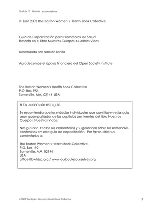 Modulo #7: Métodos anticonceptivos
 2002 The Boston Women's Health Book Collective 2
 Julio 2002 The Boston Women’s Health Book Collective
Guía de Capacitación para Promotoras de Salud
basada en el libro Nuestros Cuerpos, Nuestras Vidas
Desarrollada por Zobeida Bonilla
Agradecemos el apoyo financiero del Open Society Institute
The Boston Women’s Health Book Collective
P.O. Box 192
Somerville, MA 02144 USA
A los usuarios de esta guía:
Se recomienda que los módulos individuales que constituyen esta guía
sean acompañados de los capítulos pertinentes del libro Nuestros
Cuerpos, Nuestras Vidas.
Nos gustaría recibir sus comentarios y sugerencias sobre los materiales
contenidos en esta guía de capacitación. Por favor, dirija sus
comentarios a:
The Boston Women’s Health Book Collective
P.O. Box 192
Somerville, MA 02144
USA
office@bwhbc.org / www.ourbodiesourselves.org
 