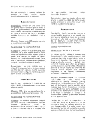 Modulo #7: Métodos anticonceptivos
 2002 The Boston Women's Health Book Collective 22
lo cual incomoda a algunas mujeres; las
cremas o jaleas pueden resultar
desagradables durante el sexo oral.
EL CONDÓN FEMENINO
Descripción: consiste en una capa suave
de goma elástica cerrada por un lado; el
anillo de goma elástica está colocado en
ambos lados del condón; cuando está en
su lugar el condón se pega a la pared
vaginal formando un pasadizo para el
pene.
Eficacia: típicamente, 79%; usado correcta
y consistentemente, 95%.
Reversibilidad: no afecta su fertilidad.
Ventajas: es un método que la mujer puede
controlar, se puede insertar hasta 8 horas
antes de la penetración sin esperar a que el
pene esté erecto; la capa de goma
elástica del condón femenino es más fuerte
que la membrana de látex de los condones
masculinos; está disponible sin receta.
Desventajas: es más costoso que el
masculino; algunas mujeres encuentran que
es difícil de usar, produce mucho reguero y
es inconveniente; algunos hombres pueden
sentir el anillo y les molesta.
EL CONDÓN MASCULINO
Descripción: envoltura o capucha de
goma sintética diseñado para usarse sobre
el pene erecto.
Eficacia: 97%, si se usa correctamente; la
probabilidad de fracaso típico es de 14%.
Reversibilidad: no afecta su fertilidad.
Ventajas: son baratos, accesibles y fáciles
de usar; usados correctamente también
ofrecen protección contra las
enfermedades de transmisión sexual; ayuda
a prolongar la erección si el hombre sufre
de eyaculación prematura; están
disponibles sin receta.
Desventajas: algunas parejas dicen que
arruina la espontaneidad del acto sexual;
puede aminorar la sensación sexual del
hombre; puede irritar la vagina.
EL TAPÓN CERVICAL
Descripción: tapón hecho de caucho o
goma flexible, parecido a un dedal con
aro, que se adapta al cuello de la matriz
creando un sello casi hermético alrededor
de la apertura cervical manteniendo
alejados los espermatozoides del útero.
Eficacia: típicamente, 80%.
Reversibilidad: no afecta su fertilidad.
No deben usarlo: aquellas mujeres que
tienen irritación o laceración cervical; si el
cuello de la matriz es demasiado largo o
tiene forma irregular; si la vagina es muy
larga y dificulta ponerlo y quitarlo con
facilidad; mujeres que sufren de prolapso
uterino, escoliosis, espina bífida, infecciones
crónicas o con un historial del síndrome de
choque tóxico; mujeres que sienten
vergüenza o se sienten sumamente
incómodas con el método.
Ventajas: se puede insertar con bastante
anticipación al acto sexual; es
relativamente barato; requiere menos
espermicida haciéndolo menos “fastidioso”
que el diafragma; buena opción para
mujeres que tienen infecciones urinarias
recurrentes; brinda cierta protección contra
enfermedades de transmisión sexual; ayuda
a la mujer a conocer su cuerpo y a
reconocer los cambios que ocurren durante
el ciclo reproductivo.
Desventajas: no está disponible en todas
partes; sólo viene en 4 tamaños y no se
adapta a todas las mujeres; produce un
olor desagradable si se deja puesto por
demasiado tiempo; el compañero puede
que se sienta incómodo si el pene golpea el
 