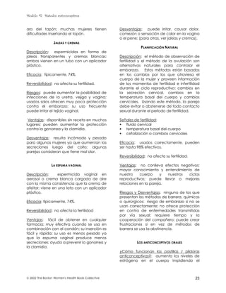 Modulo #7: Métodos anticonceptivos
 2002 The Boston Women's Health Book Collective 23
aro del tapón; muchas mujeres tienen
dificultades insertando el tapón.
JALEAS Y CREMAS
Descripción: espermicidas en forma de
jaleas transparentes y cremas blancas;
ambas vienen en un tubo con un aplicador
plástico.
Eficacia: típicamente, 74%.
Reversibilidad: no afecta su fertilidad.
Riesgos: puede aumentar la posibilidad de
infecciones de la uretra, vejiga y vagina;
usados solos ofrecen muy poca protección
contra el embarazo; su uso frecuente
puede irritar el tejido vaginal.
Ventajas: disponibles sin receta en muchos
lugares; pueden aumentar la protección
contra la gonorrea y la clamidia.
Desventajas: resulta incómodo y pesado
para algunas mujeres ya que aumentan las
secreciones luego del coito; algunas
parejas consideran que tiene mal olor.
LA ESPUMA VAGINAL
Descripción: espermicida vaginal en
aerosol o crema blanca cargada de aire
con la misma consistencia que la crema de
afeitar; viene en una lata con un aplicador
plástico.
Eficacia: típicamente, 74%.
Reversibilidad: no afecta la fertilidad
Ventajas: fácil de obtener en cualquier
farmacia; muy efectiva cuando se usa en
combinación con el condón; su inserción es
fácil y rápida; su uso es menos pesado ya
que la espuma vaginal produce menos
secreciones; ayuda a prevenir la gonorrea y
la clamidia.
Desventajas: puede irritar, causar dolor,
comezón o sensación de calor en la vagina
o el pene; (para otras, ver jaleas y cremas).
PLANIFICACIÓN NATURAL
Descripción: el método de observación de
fertilidad y el método de la ovulación son
alternativas naturales para controlar el
embarazo. Estos métodos están basados
en los cambios por los que atraviesa el
cuerpo de la mujer y proveen información
de los momentos de fertilidad e infertilidad
durante el ciclo reproductivo: cambios en
la secreción cervical, cambios en la
temperatura basal del cuerpo y cambios
cervicales. Usando este método, la pareja
debe evitar o abstenerse de todo contacto
sexual durante el período de fertilidad.
Señales de fertilidad:
! fluido cervical
! temperatura basal del cuerpo
! cefalización o cambios cervicales
Eficacia: usados correctamente, pueden
ser hasta 98% efectivos.
Reversibilidad: no afecta su fertilidad.
Ventajas: no conlleva efectos negativos;
mayor conocimiento y entendimiento de
nuestro cuerpo y nuestros ciclos
reproductivos; puede llevar a mejores
relaciones en la pareja.
Riesgos y Desventajas: ninguno de los que
presentan los métodos de barrera, químicos
o quirúrgicos: riesgo de embarazo si no se
usan correctamente; no ofrece protección
en contra de enfermedades transmitidas
por vía sexual; requiere tiempo y la
cooperación del compañero; puede crear
frustraciones si en vez de métodos de
barrera se usa la abstinencia.
LOS ANTICONCEPTIVOS ORALES
¿Cómo funcionan las pastillas / píldoras
anticonceptivas?: aumenta los niveles de
estrógeno en el cuerpo impidiendo el
 