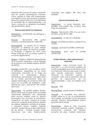 Modulo #7: Métodos anticonceptivos
 2002 The Boston Women's Health Book Collective 24
desarrollo del óvulo en el ovario y haciendo
que los ovarios permanezcan inactivos,
como cuando la mujer está embarazada;
la progestina hace que aumente el espesor
de la mucosidad cervical lo cual disminuye
la movilidad de los espermatozoides y el
óvulo y produce un desarrollo incompleto
del revestimiento uterino.
PASTILLAS ANTICONCEPTIVAS COMBINADAS
Descripción: combinación de estrógeno y
progesterona
Eficacia: típicamente, 95%; usadas
correcta y consistentemente, hasta 99%.
Reversibilidad: la mayoría de las mujeres
recuperan su fertilidad en poco tiempo
luego de que dejan de tomar las pastillas,
sin embargo, a algunas les toma varios
meses antes de que sus ovarios vuelvan a
funcionar regularmente.
Riesgos: múltiples y diferentes dependiendo
de la situación específica y de la fisiología
de la persona (ver detalles páginas 343-351
de NCNV)
Ventajas: protección casi completa contra
el embarazo, regularidad en los ciclos
menstruales, reducción en el riesgo de
contraer la enfermedad pélvica
inflamatoria, menstruación más ligera, alivio
de la tensión pre-menstrual, alivio de
dolores menstruales, en ocasiones alivio del
acné con la pastilla de estrógeno, mejor
disfrute del sexo y prevención del cáncer
del ovario.
Desventajas: ver detalles páginas 343-351
NCNV; tener que recordar tomar la pastilla
diariamente representa una desventaja
para muchas mujeres; entre los efectos
secundarios más comunes se encuentran:
cambios en los senos, cambios en el flujo
menstrual, sangrado entre períodos, dolores
de cabeza, depresión, cambios en el deseo
y respuesta sexual, vaginitis, displasia
cervical, problemas de la piel, inflamación
de las encías. También pueden haber
reacciones con otros medicamentos
recetados (ver página 349 para más
detalles).
PASTILLAS DE PROGESTINA PURA
Descripción: a veces llamadas mini-
pastillas, esta pastilla sólo contiene dosis
bajas de progestina.
Eficacia: típicamente, 95%; si se usa como
se indica, entre 98.75 y 99%.
Reversibilidad: no afecta su fertilidad.
Riesgos: embarazo ectópico y quistes en los
ovarios.
Ventajas: igual que la pastilla combinada
Desventajas: igual que la pastilla
combinada
LA DEPO-PROVERA Y OTROS ANTICONCEPTIVOS
INYECTABLES
Descripción: mejor conocido como “la
inyección” y es una hormona sintética de
acción prolongada que se administra como
una inyección intramuscular cada 3 meses,
pero provee protección durante 14
semanas; “la inyección” suprime la
ovulación, evita que la secreción cervical
permita la supervivencia de los
espermatozoides y crea una barrera para
éstos.
Eficacia: 99%.
Reversibilidad: puede retrasar la fertilidad.
Ventajas: es reversible, muy efectivo,
puede usarse sin o con el consentimiento
de la pareja, no interfiere con las relaciones
sexuales, requiere responsabilidad mínima
por parte de la usuaria.
Desventajas: altera el ciclo menstrual
causando períodos fuertes, irregulares o
provocando ausencia del período;
aumento de peso; malestar estomacal;
 