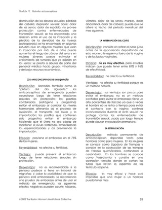 Modulo #7: Métodos anticonceptivos
 2002 The Boston Women's Health Book Collective 25
disminución de los deseos sexuales; pérdida
del cabello; depresión severa; acné; dolor
de los senos; dolor de espalda; no provee
protección contra enfermedades de
transmisión sexual; se ha encontrado una
relación entre el uso de la inyección y la
pérdida de la densidad de los huesos
(osteoporosis); se ha encontrado en algunos
estudios que en algunas mujeres que usan
la inyección por más de 6 años puede
aumentar el riesgo de cáncer del seno y en
mujeres jóvenes puede estimular el
crecimiento de tumores que ya existían en
los senos; se presta a abusos de parte del
personal médico hacia grupos minoritarios
y de bajos recursos económicos.
LOS ANTICONCEPTIVOS DE EMErgencia
Descripción: llamados también como la
“píldora del día siguiente,” los
anticonceptivos de emergencia pueden
necesitarse luego de tener relaciones
sexuales sin protección; las pastillas
combinadas (estrógeno y progestina)
evitan el embarazo al cambiar los niveles
hormonales alterando así el proceso de
ovulación, el transporte del óvulo y la
implantación; las pastillas que contienen
sólo progestina evitan el embarazo
haciendo que el útero no sea capaz de
mantener el óvulo fertilizado, inmovilizando
los espermatozoides y así previniendo la
implantación.
Eficacia: previene el embarazo en el 75%
de las mujeres.
Reversibilidad: no afecta su fertilidad.
Ventajas: puede prevenir el embarazo
luego de tener relaciones sexuales sin
protección.
Desventajas: no es recomendable si la
persona padece o tiene un historial de
migrañas; si cabe la posibilidad de que la
persona esté embarazada, se recomienda
una prueba de embarazo antes de usar el
método de emergencia; los siguientes
efectos negativos pueden ocurrir: náuseas,
vómitos, dolor de los senos, mareos, dolor
abdominal, dolor de cabeza; puede que se
altere la fecha del período menstrual del
mes siguiente.
LA INTERRUPCIÓN DEL COITO
Descripción: consiste en retirar el pene justo
antes de la eyaculación depositando de
esta manera le esperma fuera de la vagina
y de los labios vaginales.
Eficacia: no es muy efectivo, pero estudios
indican que puede tener entre 81% y 96%
de efectividad.
Reversibilidad: no afecta su fertilidad.
Ventajas: no afecta su fertilidad porque es
un método natural.
Desventajas: sus ventajas son pocas para
evitar el embarazo; no es un método
confiable para evitar el embarazo; tiene un
alto porcentaje de fracaso ya que a veces
el hombre no se retira a tiempo para evitar
el contacto con la vagina; conlleva
inconveniencia durante el acto sexual; no
protege contra las enfermedades de
transmisión sexual; usado por largo tiempo
puede causar eyaculación prematura.
LA ESTERILIZACIÓN
Descripción: método permanente de
anticoncepción disponible tanto para
hombres como para mujeres. En las mujeres
se conoce como Ligadura de Trompas y
consiste en la obstrucción de las trompas
de Falopio quemándolas, cortándolas o
cerrándolas. En los hombres se conoce
como Vasectomía y consiste en una
operación sencilla donde se cortan los
tubos que llevan la esperma de los
testículos al pene.
Eficacia: es muy eficaz y hace casi
imposible que una mujer o un hombre
pueda tener hijos.
 