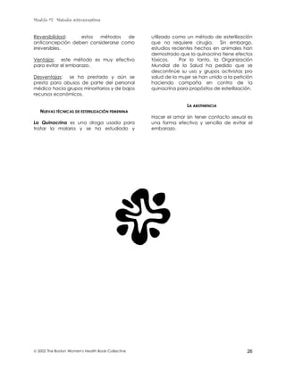 Modulo #7: Métodos anticonceptivos
 2002 The Boston Women's Health Book Collective 26
Reversibilidad: estos métodos de
anticoncepción deben considerarse como
irreversibles.
Ventajas: este método es muy efectivo
para evitar el embarazo.
Desventajas: se ha prestado y aún se
presta para abusos de parte del personal
médico hacia grupos minoritarios y de bajos
recursos económicos.
NUEVAS TÉCNICAS DE ESTERILIZACIÓN FEMENINA
La Quinacrina es una droga usada para
tratar la malaria y se ha estudiado y
utilizado como un método de esterilización
que no requiere cirugía. Sin embargo,
estudios recientes hechos en animales han
demostrado que la quinacrina tiene efectos
tóxicos. Por lo tanto, la Organización
Mundial de la Salud ha pedido que se
descontinúe su uso y grupos activistas pro
salud de la mujer se han unido a la petición
haciendo campaña en contra de la
quinacrina para propósitos de esterilización.
LA ABSTINENCIA
Hacer el amor sin tener contacto sexual es
una forma efectiva y sencilla de evitar el
embarazo.
 