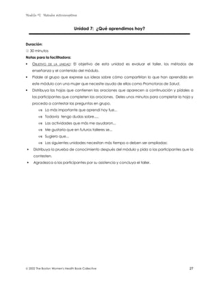 Modulo #7: Métodos anticonceptivos
 2002 The Boston Women's Health Book Collective 27
Unidad 7: ¿Qué aprendimos hoy?
Duración:
! 30 minutos
Notas para la facilitadora:
! OBJETIVO DE LA UNIDAD: El objetivo de esta unidad es evaluar el taller, los métodos de
enseñanza y el contenido del módulo.
! Pídale al grupo que exprese sus ideas sobre cómo compartirían lo que han aprendido en
este módulo con una mujer que necesite ayuda de ellas como Promotoras de Salud.
! Distribuya las hojas que contienen las oraciones que aparecen a continuación y pídales a
las participantes que completen las oraciones. Deles unos minutos para completar la hoja y
proceda a contestar las preguntas en grupo.
& Lo más importante que aprendí hoy fue...
& Todavía tengo dudas sobre.....
& Las actividades que más me ayudaron...
& Me gustaría que en futuros talleres se...
& Sugiero que...
& Las siguientes unidades necesitan más tiempo o deben ser ampliadas:
! Distribuya la prueba de conocimiento después del módulo y pida a las participantes que la
contesten.
! Agradezca a las participantes por su asistencia y concluya el taller.
 