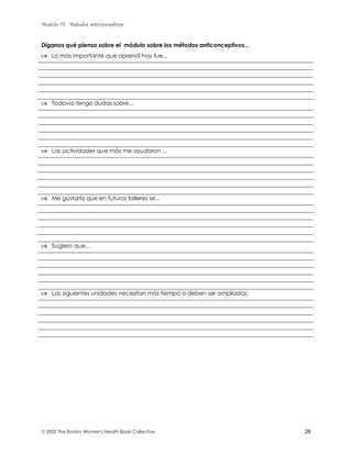 Modulo #7: Métodos anticonceptivos
 2002 The Boston Women's Health Book Collective 28
Díganos qué piensa sobre el módulo sobre los métodos anticonceptivos...
& Lo más importante que aprendí hoy fue...
& Todavía tengo dudas sobre...
& Las actividades que más me ayudaron ...
& Me gustaría que en futuros talleres se...
& Sugiero que...
& Las siguientes unidades necesitan más tiempo o deben ser ampliadas:
 